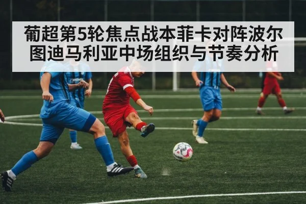 葡超第5轮焦点战本菲卡对阵波尔图迪马利亚中场组织与节奏分析