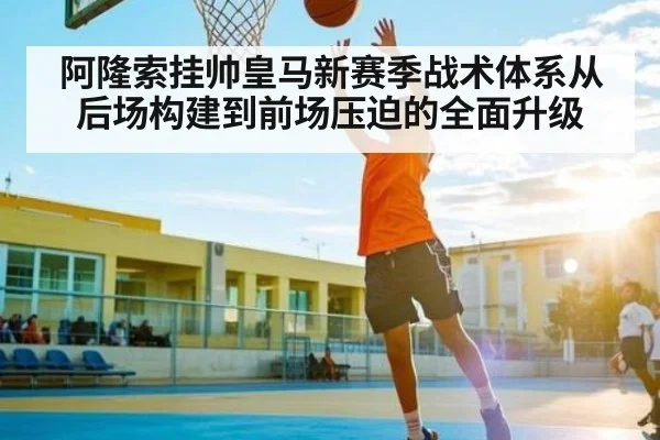 阿隆索挂帅皇马新赛季战术体系从后场构建到前场压迫的全面升级