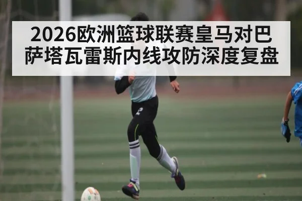 2026欧洲篮球联赛皇马对巴萨塔瓦雷斯内线攻防深度复盘