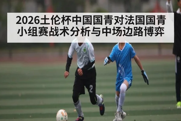 2026土伦杯中国国青对法国国青小组赛战术分析与中场边路博弈